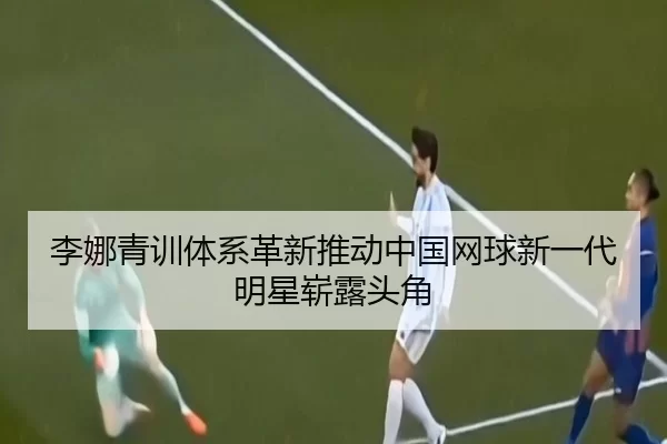 李娜青训体系革新推动中国网球新一代明星崭露头角