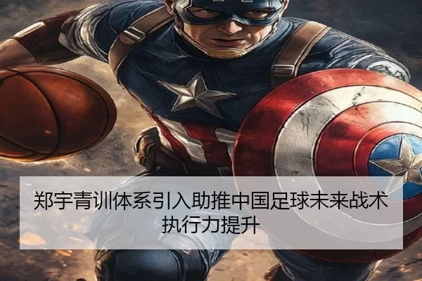 郑宇青训体系引入助推中国足球未来战术执行力提升